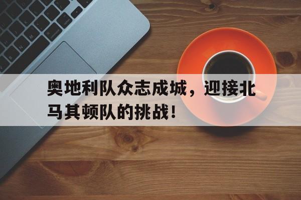 奥地利队众志成城，迎接北马其顿队的挑战！的简单介绍