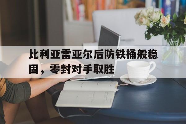 比利亚雷亚尔后防铁桶般稳固，零封对手取胜的简单介绍