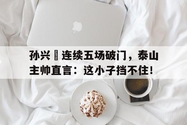 孙兴慜连续五场破门，泰山主帅直言：这小子挡不住！中国对韩国队头球破门